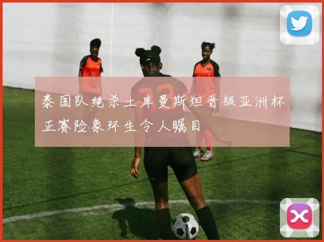 泰国队绝杀土库曼斯坦晋级亚洲杯正赛险象环生令人瞩目
