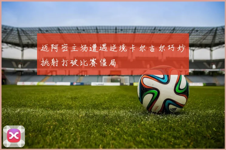 迈阿密主场遭遇逆境卡尔吉尔巧妙挑射打破比赛僵局