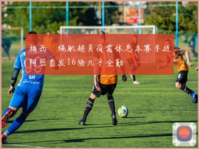梅西腘绳肌超负荷需休息本赛季迈阿密首发16场几乎全勤