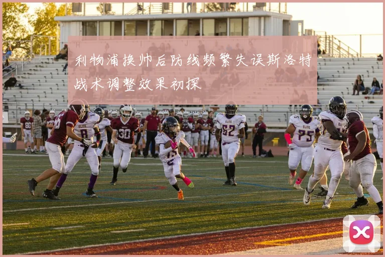 利物浦换帅后防线频繁失误斯洛特战术调整效果初探