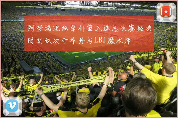 阿努诺比绝杀补篮入选总决赛经典时刻仅次于乔丹与LBJ魔术师