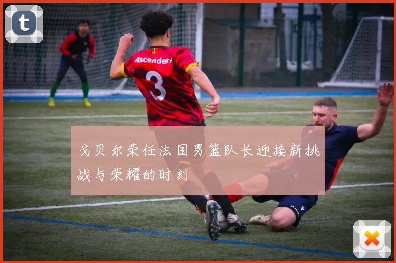 戈贝尔荣任法国男篮队长迎接新挑战与荣耀的时刻