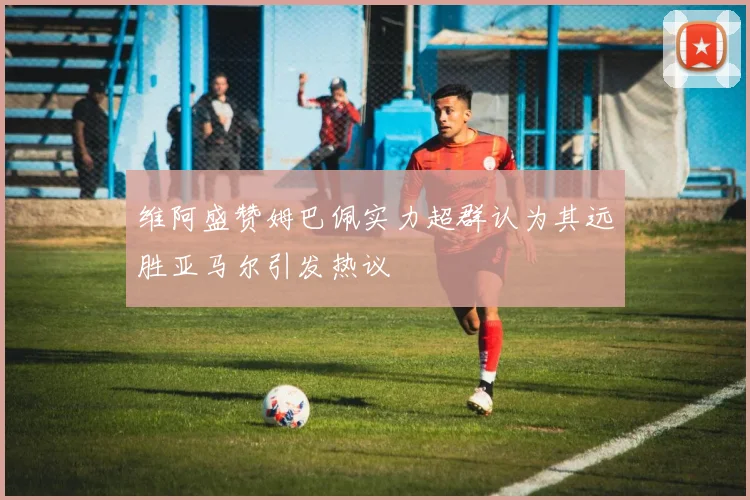 维阿盛赞姆巴佩实力超群认为其远胜亚马尔引发热议