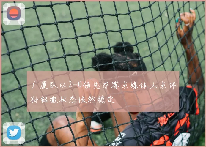 广厦队以2-0领先夺赛点媒体人点评孙铭徽状态依然稳定