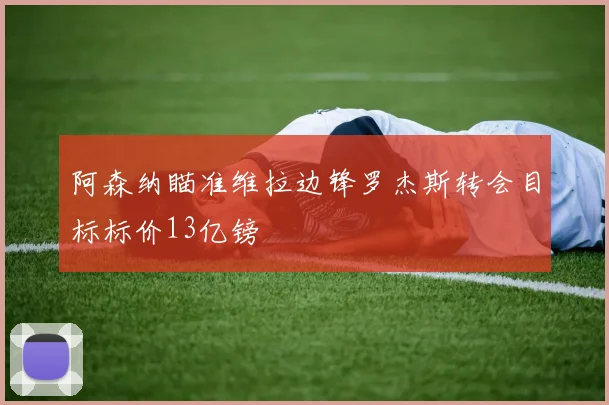 阿森纳瞄准维拉边锋罗杰斯转会目标标价13亿镑