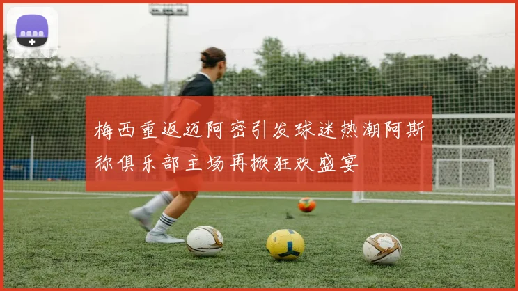 梅西重返迈阿密引发球迷热潮阿斯称俱乐部主场再掀狂欢盛宴