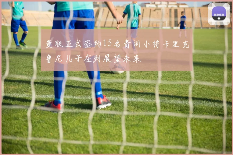 曼联正式签约15名青训小将卡里克鲁尼儿子在列展望未来