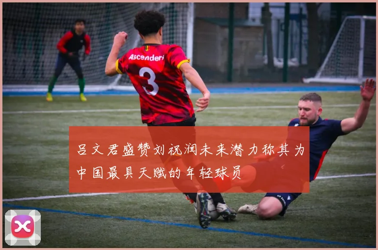 吕文君盛赞刘祝润未来潜力称其为中国最具天赋的年轻球员