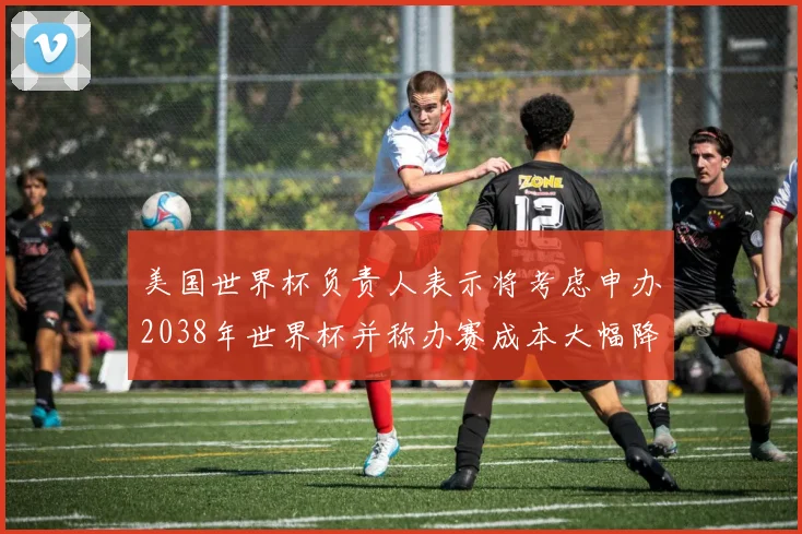 美国世界杯负责人表示将考虑申办2038年世界杯并称办赛成本大幅降低