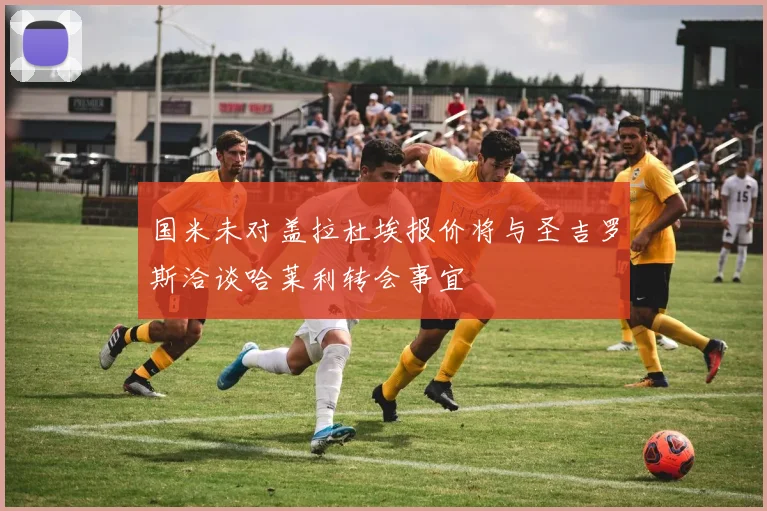 国米未对盖拉杜埃报价将与圣吉罗斯洽谈哈莱利转会事宜