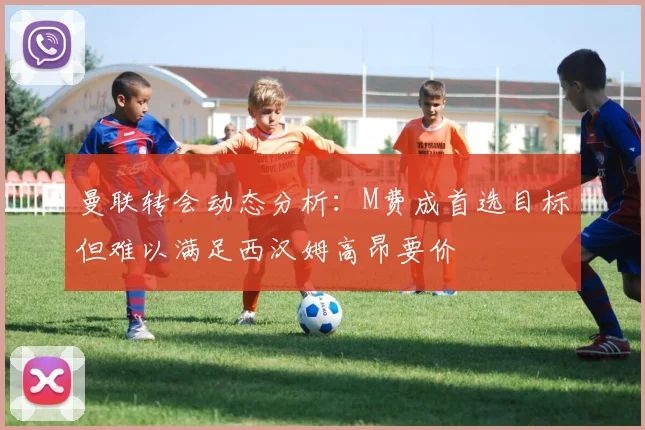 曼联转会动态分析：M费成首选目标但难以满足西汉姆高昂要价