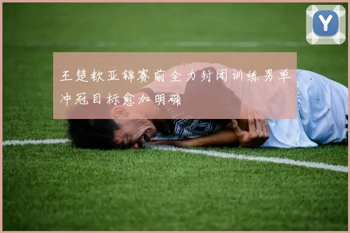 王楚钦亚锦赛前全力封闭训练男单冲冠目标愈加明确