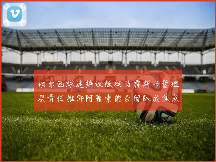 切尔西球迷热议叛徒马雷斯卡管理层责任推卸阿隆索能否留队成焦点