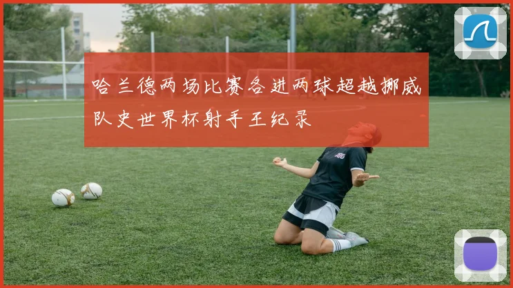 哈兰德两场比赛各进两球超越挪威队史世界杯射手王纪录