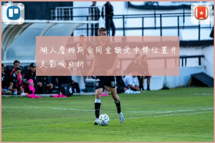 湖人詹姆斯合同金额受中锋位置开支影响分析