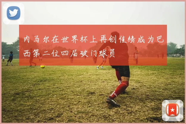 内马尔在世界杯上再创佳绩成为巴西第二位四届破门球员