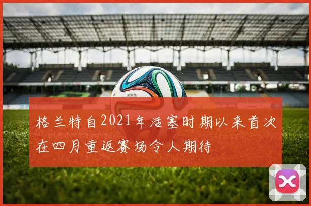 格兰特自2021年活塞时期以来首次在四月重返赛场令人期待