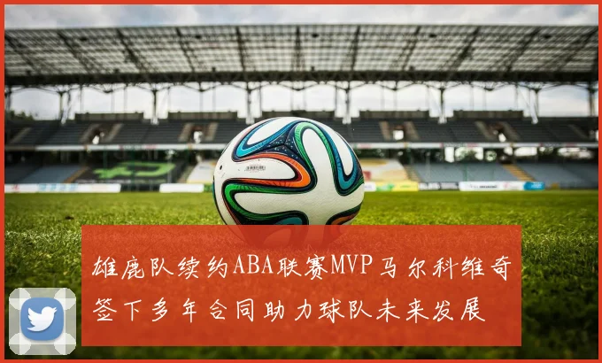 雄鹿队续约ABA联赛MVP马尔科维奇签下多年合同助力球队未来发展