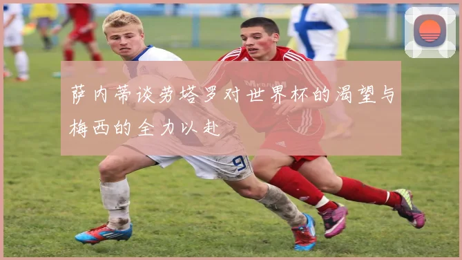 萨内蒂谈劳塔罗对世界杯的渴望与梅西的全力以赴