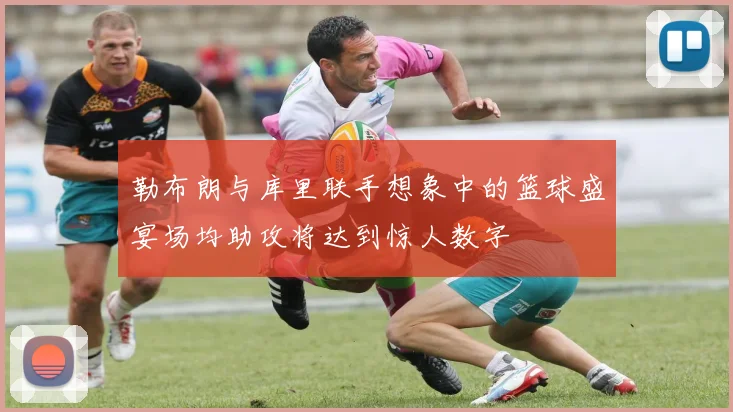 勒布朗与库里联手想象中的篮球盛宴场均助攻将达到惊人数字