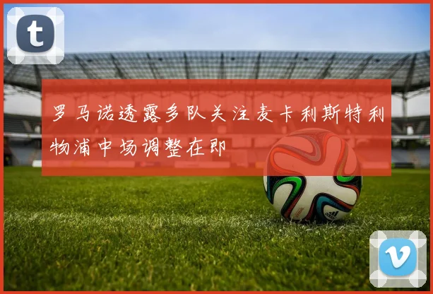 罗马诺透露多队关注麦卡利斯特利物浦中场调整在即