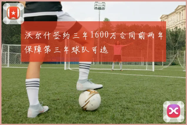沃尔什签约三年1600万合同前两年保障第三年球队可选