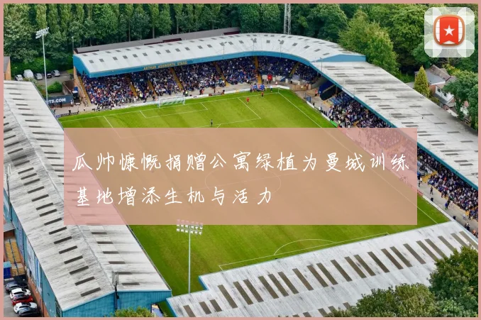 瓜帅慷慨捐赠公寓绿植为曼城训练基地增添生机与活力