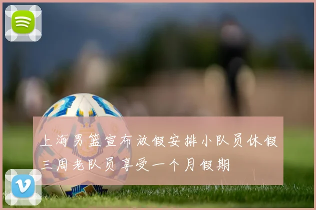 上海男篮宣布放假安排小队员休假三周老队员享受一个月假期