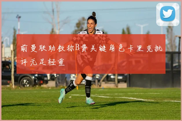 前曼联助教称B费关键角色卡里克批评无足轻重