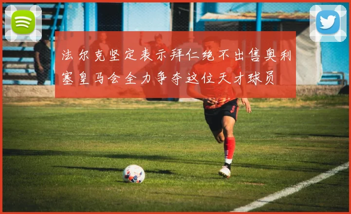 法尔克坚定表示拜仁绝不出售奥利塞皇马会全力争夺这位天才球员