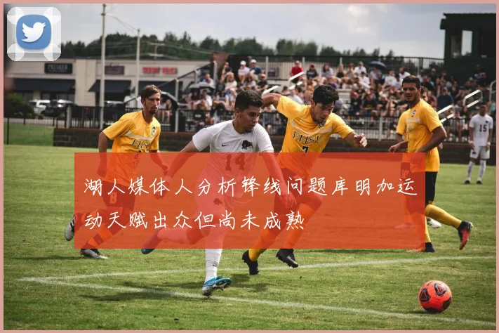 湖人媒体人分析锋线问题库明加运动天赋出众但尚未成熟